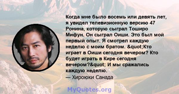 Когда мне было восемь или девять лет, я увидел телевизионную версию 47 Ронина, которую сыграл Тоширо Мифун. Он сыграл Оиши. Это был мой первый опыт. Я смотрел каждую неделю с моим братом. "Кто играет в Оиши сегодня 