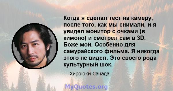 Когда я сделал тест на камеру, после того, как мы снимали, и я увидел монитор с очками (в кимоно) и смотрел сам в 3D. Боже мой. Особенно для самурайского фильма. Я никогда этого не видел. Это своего рода культурный шок.