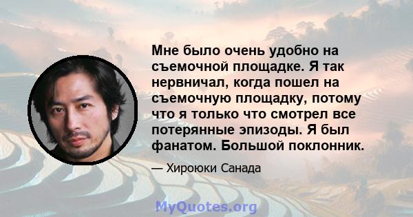 Мне было очень удобно на съемочной площадке. Я так нервничал, когда пошел на съемочную площадку, потому что я только что смотрел все потерянные эпизоды. Я был фанатом. Большой поклонник.