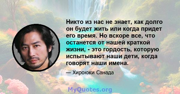 Никто из нас не знает, как долго он будет жить или когда придет его время. Но вскоре все, что останется от нашей краткой жизни, - это гордость, которую испытывают наши дети, когда говорят наши имена.