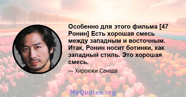 Особенно для этого фильма [47 Ронин] Есть хорошая смесь между западным и восточным. Итак, Ронин носит ботинки, как западный стиль. Это хорошая смесь.