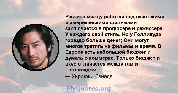 Разница между работой над азиатскими и американскими фильмами заключается в продюсере и режиссере; У каждого свой стиль. Но у Голливуда гораздо больше денег; Они могут многое тратить на фильмы и время. В Европе есть