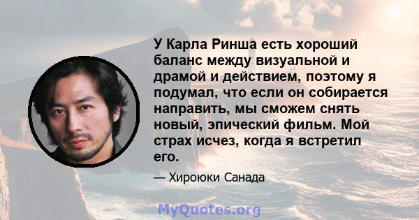 У Карла Ринша есть хороший баланс между визуальной и драмой и действием, поэтому я подумал, что если он собирается направить, мы сможем снять новый, эпический фильм. Мой страх исчез, когда я встретил его.