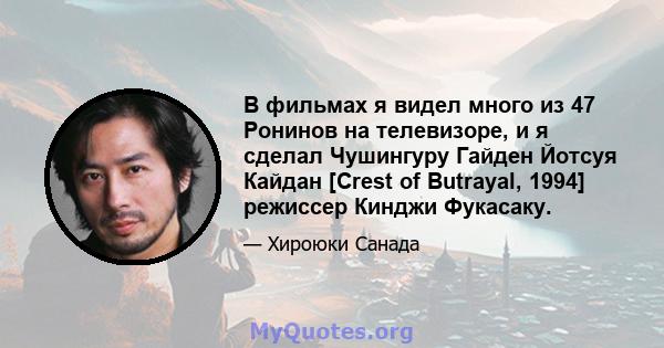 В фильмах я видел много из 47 Ронинов на телевизоре, и я сделал Чушингуру Гайден Йотсуя Кайдан [Crest of Butrayal, 1994] режиссер Кинджи Фукасаку.