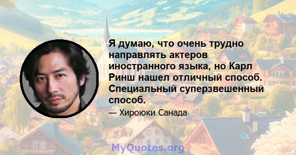 Я думаю, что очень трудно направлять актеров иностранного языка, но Карл Ринш нашел отличный способ. Специальный суперзвешенный способ.