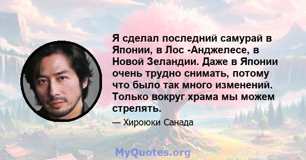 Я сделал последний самурай в Японии, в Лос -Анджелесе, в Новой Зеландии. Даже в Японии очень трудно снимать, потому что было так много изменений. Только вокруг храма мы можем стрелять.