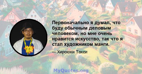 Первоначально я думал, что буду обычным деловым человеком, но мне очень нравится искусство, так что я стал художником манги.