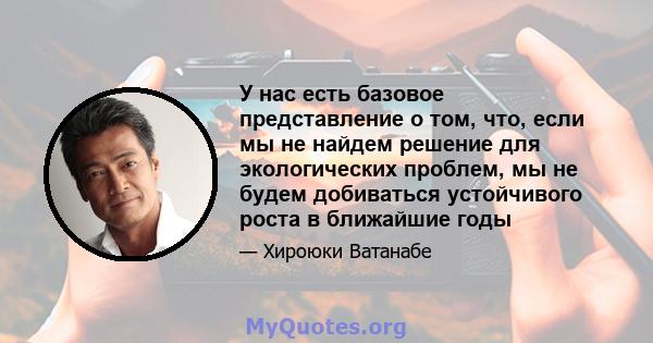 У нас есть базовое представление о том, что, если мы не найдем решение для экологических проблем, мы не будем добиваться устойчивого роста в ближайшие годы