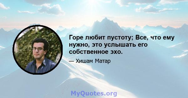 Горе любит пустоту; Все, что ему нужно, это услышать его собственное эхо.