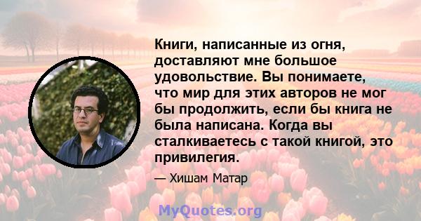 Книги, написанные из огня, доставляют мне большое удовольствие. Вы понимаете, что мир для этих авторов не мог бы продолжить, если бы книга не была написана. Когда вы сталкиваетесь с такой книгой, это привилегия.