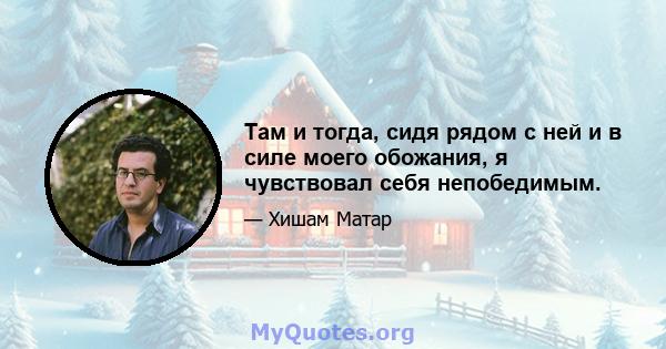 Там и тогда, сидя рядом с ней и в силе моего обожания, я чувствовал себя непобедимым.