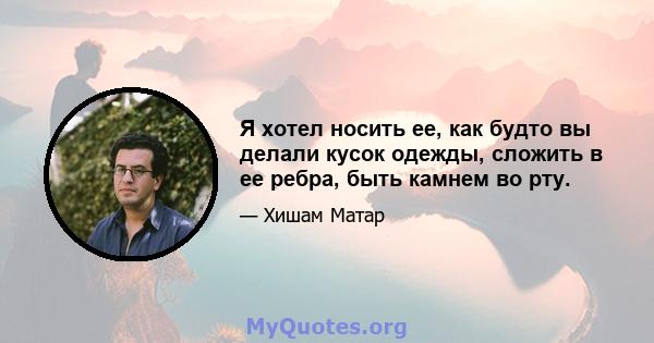 Я хотел носить ее, как будто вы делали кусок одежды, сложить в ее ребра, быть камнем во рту.