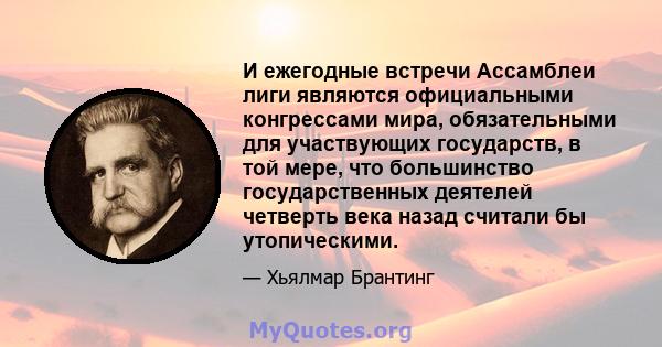 И ежегодные встречи Ассамблеи лиги являются официальными конгрессами мира, обязательными для участвующих государств, в той мере, что большинство государственных деятелей четверть века назад считали бы утопическими.