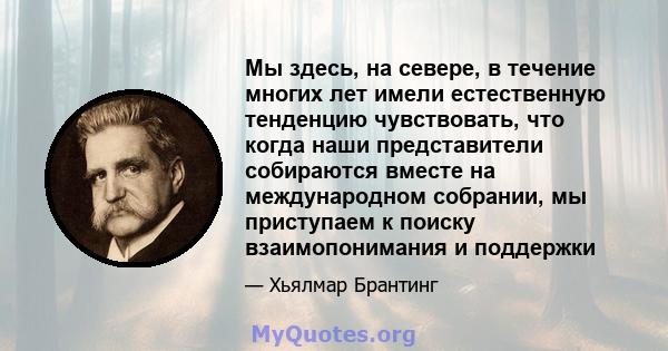 Мы здесь, на севере, в течение многих лет имели естественную тенденцию чувствовать, что когда наши представители собираются вместе на международном собрании, мы приступаем к поиску взаимопонимания и поддержки