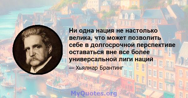 Ни одна нация не настолько велика, что может позволить себе в долгосрочной перспективе оставаться вне все более универсальной лиги наций