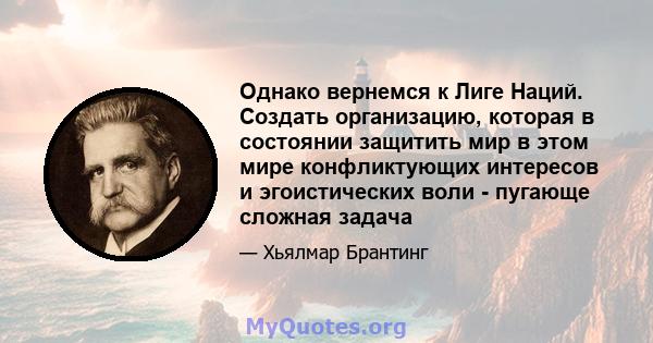 Однако вернемся к Лиге Наций. Создать организацию, которая в состоянии защитить мир в этом мире конфликтующих интересов и эгоистических воли - пугающе сложная задача