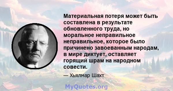 Материальная потеря может быть составлена ​​в результате обновленного труда, но моральное неправильное неправильное, которое было причинено завоеванным народам, в мире диктует, оставляет горящий шрам на народном совести.