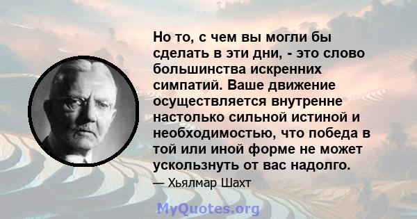 Но то, с чем вы могли бы сделать в эти дни, - это слово большинства искренних симпатий. Ваше движение осуществляется внутренне настолько сильной истиной и необходимостью, что победа в той или иной форме не может