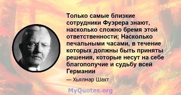 Только самые близкие сотрудники Фуэрера знают, насколько сложно бремя этой ответственности; Насколько печальными часами, в течение которых должны быть приняты решения, которые несут на себе благополучие и судьбу всей