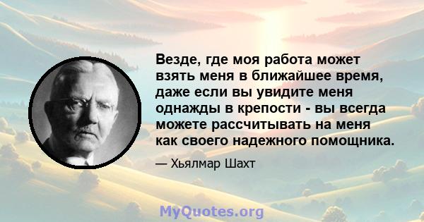 Везде, где моя работа может взять меня в ближайшее время, даже если вы увидите меня однажды в крепости - вы всегда можете рассчитывать на меня как своего надежного помощника.