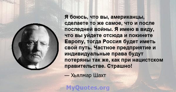 Я боюсь, что вы, американцы, сделаете то же самое, что и после последней войны. Я имею в виду, что вы уйдете отсюда и покинете Европу, тогда Россия будет иметь свой путь. Частное предприятие и индивидуальные права будут 