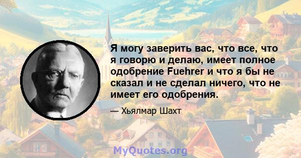 Я могу заверить вас, что все, что я говорю и делаю, имеет полное одобрение Fuehrer и что я бы не сказал и не сделал ничего, что не имеет его одобрения.