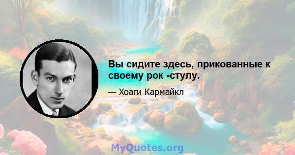 Вы сидите здесь, прикованные к своему рок -стулу.