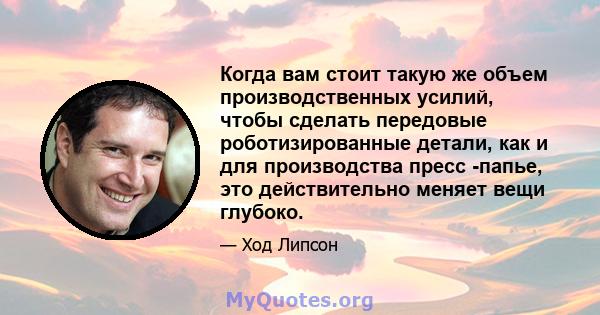 Когда вам стоит такую ​​же объем производственных усилий, чтобы сделать передовые роботизированные детали, как и для производства пресс -папье, это действительно меняет вещи глубоко.