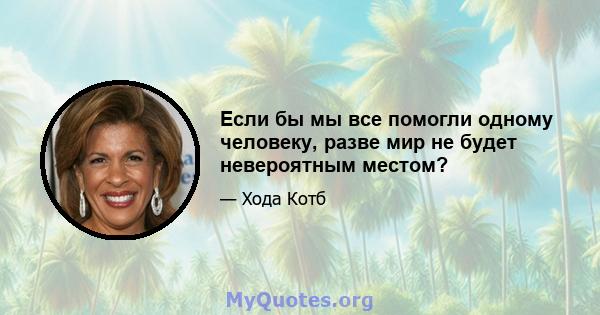 Если бы мы все помогли одному человеку, разве мир не будет невероятным местом?