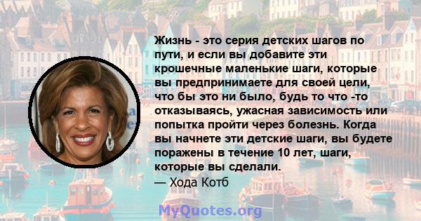 Жизнь - это серия детских шагов по пути, и если вы добавите эти крошечные маленькие шаги, которые вы предпринимаете для своей цели, что бы это ни было, будь то что -то отказываясь, ужасная зависимость или попытка пройти 