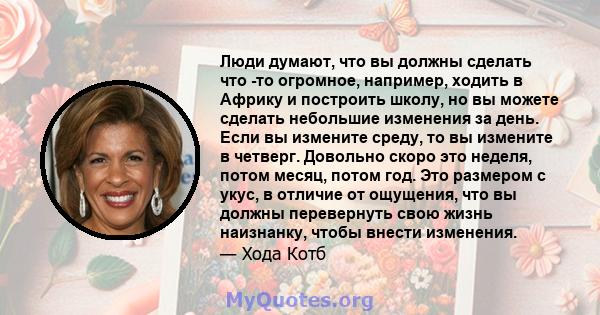 Люди думают, что вы должны сделать что -то огромное, например, ходить в Африку и построить школу, но вы можете сделать небольшие изменения за день. Если вы измените среду, то вы измените в четверг. Довольно скоро это