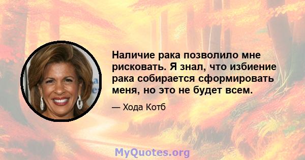 Наличие рака позволило мне рисковать. Я знал, что избиение рака собирается сформировать меня, но это не будет всем.