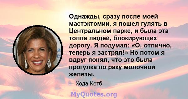 Однажды, сразу после моей мастэктомии, я пошел гулять в Центральном парке, и была эта толпа людей, блокирующих дорогу. Я подумал: «О, отлично, теперь я застрял!» Но потом я вдруг понял, что это была прогулка по раку