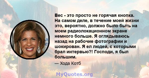 Вес - это просто не горячая кнопка. На самом деле, в течение моей жизни это, вероятно, должно было быть на моем радиолокационном экране немного больше. Я оглядываюсь назад на рабочие фотографии и шокирован. Я ел людей,