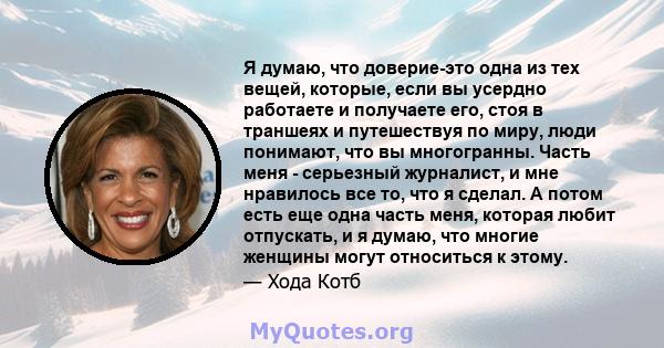 Я думаю, что доверие-это одна из тех вещей, которые, если вы усердно работаете и получаете его, стоя в траншеях и путешествуя по миру, люди понимают, что вы многогранны. Часть меня - серьезный журналист, и мне нравилось 