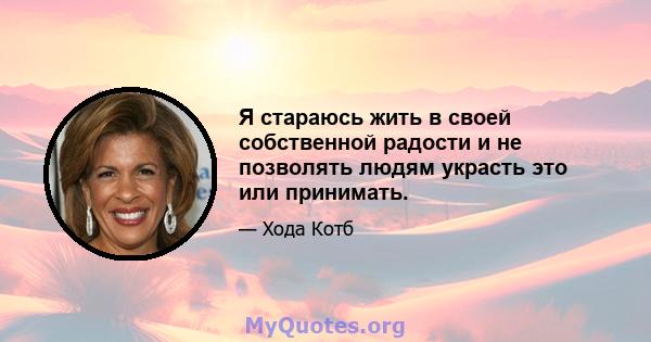 Я стараюсь жить в своей собственной радости и не позволять людям украсть это или принимать.