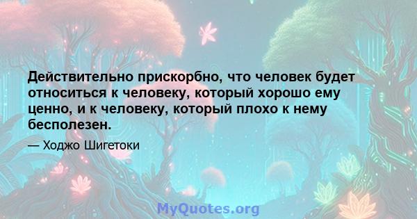 Действительно прискорбно, что человек будет относиться к человеку, который хорошо ему ценно, и к человеку, который плохо к нему бесполезен.