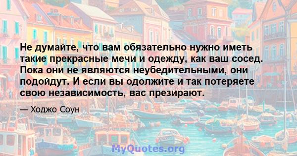 Не думайте, что вам обязательно нужно иметь такие прекрасные мечи и одежду, как ваш сосед. Пока они не являются неубедительными, они подойдут. И если вы одолжите и так потеряете свою независимость, вас презирают.