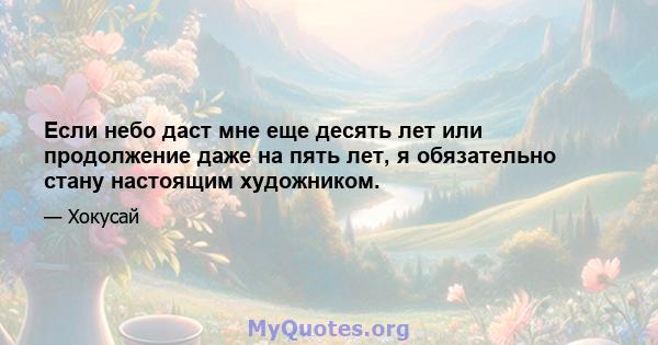 Если небо даст мне еще десять лет или продолжение даже на пять лет, я обязательно стану настоящим художником.