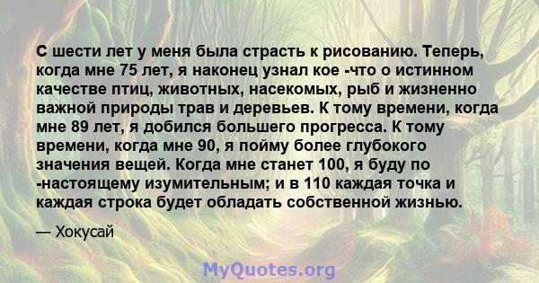 С шести лет у меня была страсть к рисованию. Теперь, когда мне 75 лет, я наконец узнал кое -что о истинном качестве птиц, животных, насекомых, рыб и жизненно важной природы трав и деревьев. К тому времени, когда мне 89