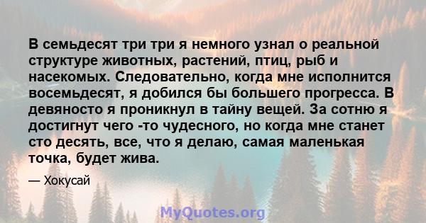 В семьдесят три три я немного узнал о реальной структуре животных, растений, птиц, рыб и насекомых. Следовательно, когда мне исполнится восемьдесят, я добился бы большего прогресса. В девяносто я проникнул в тайну