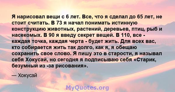 Я нарисовал вещи с 6 лет. Все, что я сделал до 65 лет, не стоит считать. В 73 я начал понимать истинную конструкцию животных, растений, деревьев, птиц, рыб и насекомых. В 90 я введу секрет вещей. В 110, все - каждая