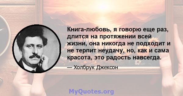 Книга-любовь, я говорю еще раз, длится на протяжении всей жизни, она никогда не подходит и не терпит неудачу, но, как и сама красота, это радость навсегда.