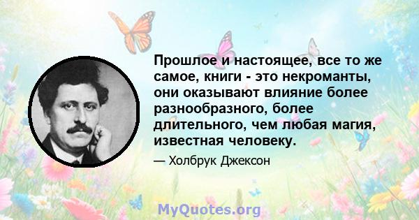 Прошлое и настоящее, все то же самое, книги - это некроманты, они оказывают влияние более разнообразного, более длительного, чем любая магия, известная человеку.