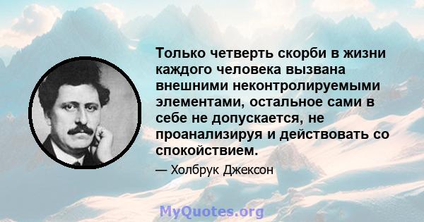 Только четверть скорби в жизни каждого человека вызвана внешними неконтролируемыми элементами, остальное сами в себе не допускается, не проанализируя и действовать со спокойствием.