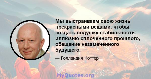 Мы выстраиваем свою жизнь прекрасными вещами, чтобы создать подушку стабильности: иллюзию сплоченного прошлого, обещание незамеченного будущего.