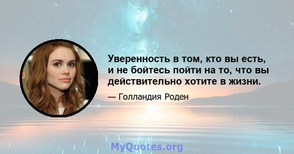 Уверенность в том, кто вы есть, и не бойтесь пойти на то, что вы действительно хотите в жизни.