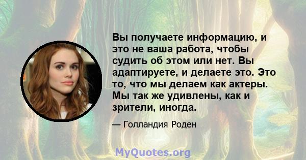 Вы получаете информацию, и это не ваша работа, чтобы судить об этом или нет. Вы адаптируете, и делаете это. Это то, что мы делаем как актеры. Мы так же удивлены, как и зрители, иногда.