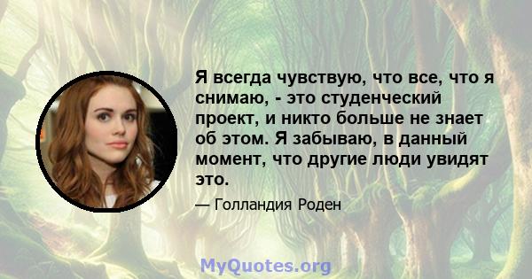 Я всегда чувствую, что все, что я снимаю, - это студенческий проект, и никто больше не знает об этом. Я забываю, в данный момент, что другие люди увидят это.