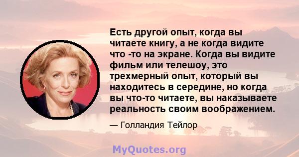 Есть другой опыт, когда вы читаете книгу, а не когда видите что -то на экране. Когда вы видите фильм или телешоу, это трехмерный опыт, который вы находитесь в середине, но когда вы что-то читаете, вы наказываете